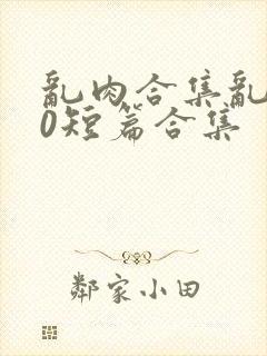 乱肉合集乱500短篇合集