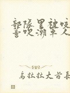 部队里被咬住花蒂吹潮军人