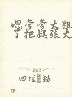 嗯爹爹太粗太长了把腿张大点