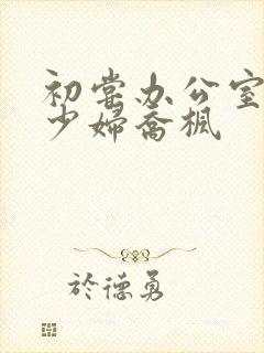 初尝办公室人妻少妇乔枫