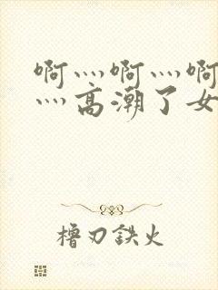 啊灬啊灬啊灬快灬高潮了女