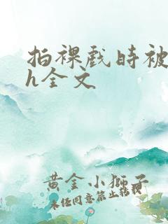 拍裸戏时被c了h全文