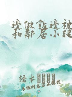 边做饭边被躁我和邻居小爬爬