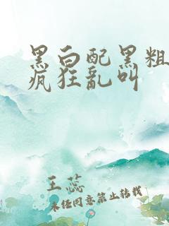 黑白配黑粗硬大疯狂乱叫