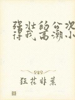 强壮的公次次弄得我高潮小说