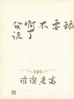 公啊不要舔了要流了