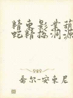精东影业葫芦娃蛇精总洞源