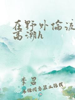 在野外伦流澡到高潮h