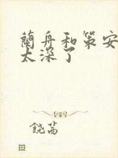 兰舟和策安肉 太深了