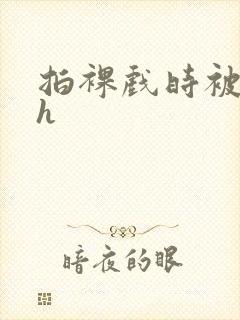 拍裸戏时被c了h