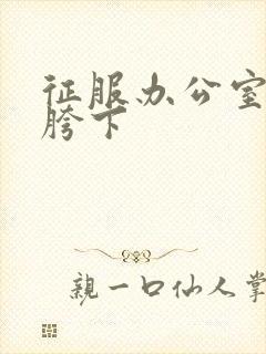 征服办公室杨丽胯下