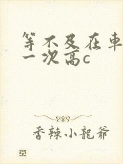 等不及在车里做一次高c