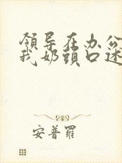 领导在办公室含我奶头口述