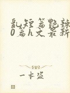 乱短篇艳辣500篇h文最新章节