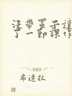 没带罩子让他C了一节课作文知乎