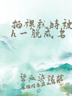 拍裸戏时被c了h一脱成名