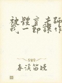 被体育老师c了我一节课作文