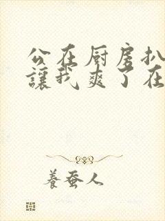 公在厨房扒开腿让我爽了在线观看