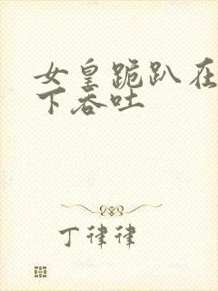 女皇跪趴在龙椅下吞吐