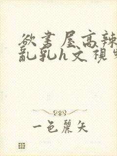 欲书屋高辣h文乱乳h文视频