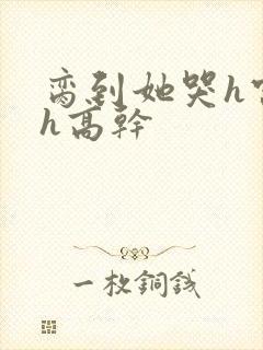 脔到她哭h宫交h高干