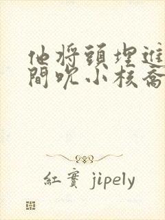 他将头埋进双腿间吮小核乔又夏