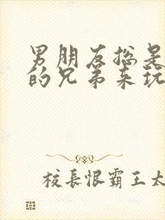 男朋友总是让他的兄弟来玩我