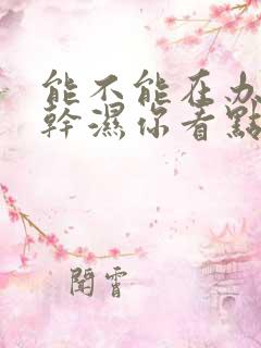 能不能在办公室干湿你看点