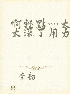 啊轻点灬太粗嗯太深了用力电影