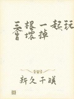 三根一起玩真的会坏掉