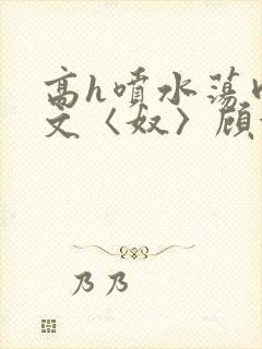 高h喷水荡肉欲文〈奴〉顾依依
