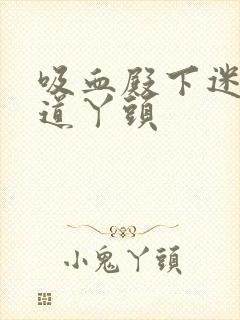 吸血殿下迷吻霸道丫头