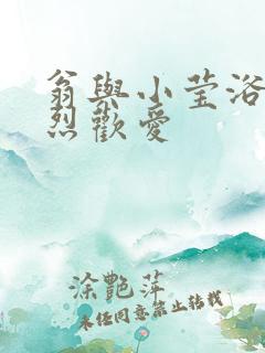 翁与小莹浴室激烈欢爱