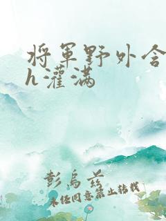 将军野外含公主h灌满