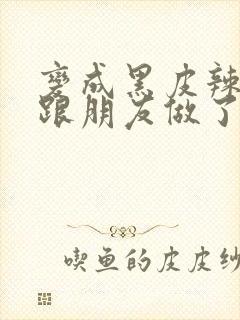 变成黑皮辣妹后跟朋友做了无增删接档