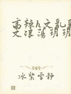 高辣h文乱乳h文浪荡玥玥