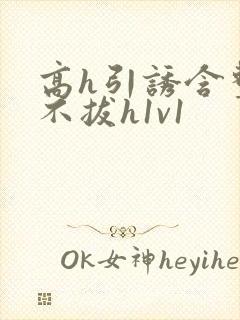 高h引诱含整夜不拔h1v1