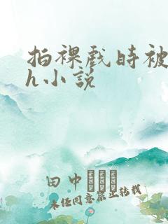 拍裸戏时被c了h小说