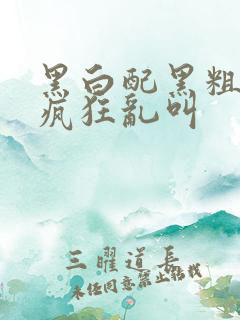 黑白配黑粗硬大疯狂乱叫