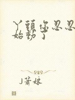 丫头你忍忍我开始动了