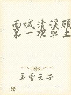 南城清溪顾怀修第一次车上肉