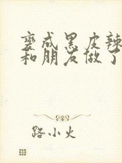 变成黑皮辣妹后和朋友做了无增删翻译