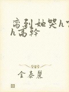 脔到她哭h宫交h高干