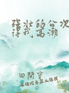 强壮的公次次弄得我高潮