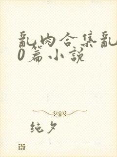 乱肉合集乱500篇小说