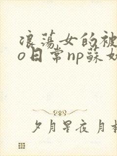 浪荡女的被cao日常np苏妖精