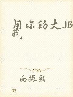 用你的大JBC我
