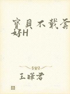 宝贝不戴套好不好H