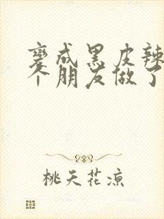 变成黑皮辣妹后个朋友做了无删