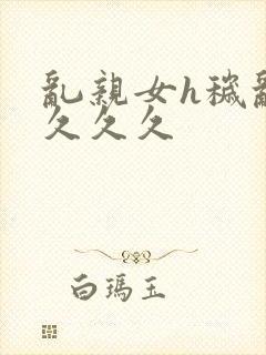 乱亲女h秽乱长久久久